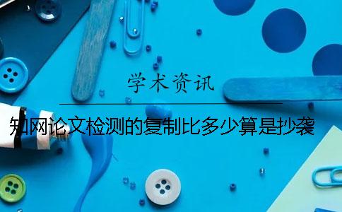 知网论文检测的复制比多少算是抄袭？ 知网论文检测的结果一般是看哪个复制比？