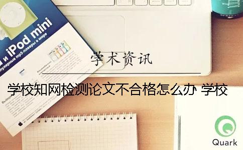 学校知网检测论文不合格怎么办？ 学校知网检测后论文还能进行修改吗？