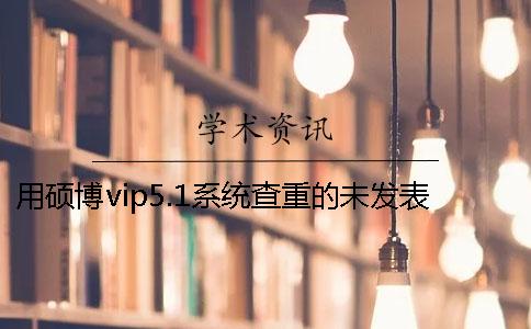 用硕博vip5.1系统查重的未发表论文会不会被学术论文联合对比库收录？一