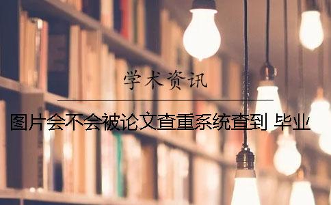 图片会不会被论文查重系统查到？ 毕业后抽查论文会不会在查重